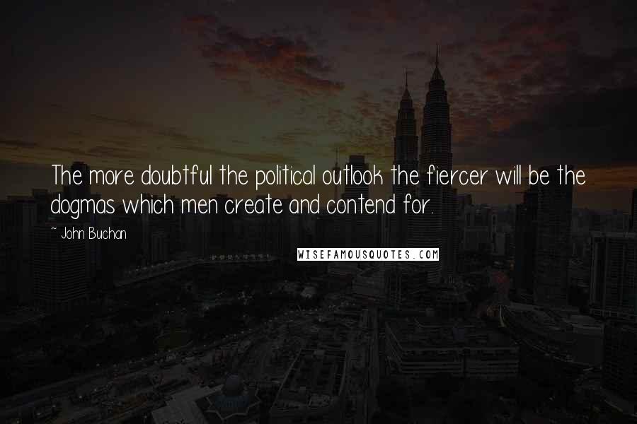 John Buchan Quotes: The more doubtful the political outlook the fiercer will be the dogmas which men create and contend for.