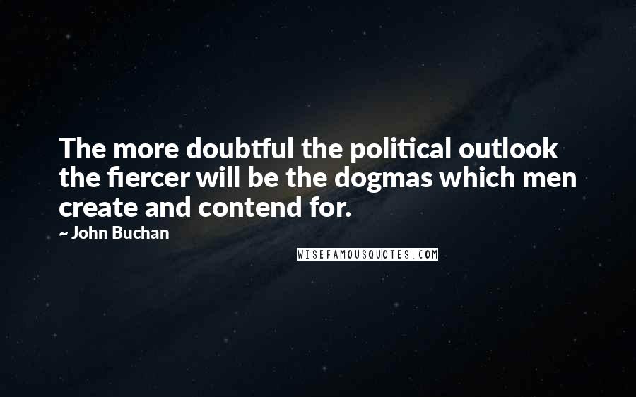 John Buchan Quotes: The more doubtful the political outlook the fiercer will be the dogmas which men create and contend for.