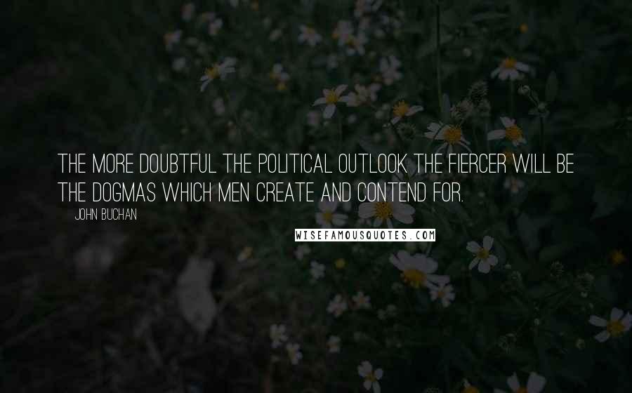 John Buchan Quotes: The more doubtful the political outlook the fiercer will be the dogmas which men create and contend for.