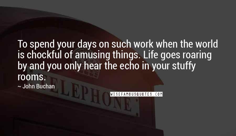 John Buchan Quotes: To spend your days on such work when the world is chockful of amusing things. Life goes roaring by and you only hear the echo in your stuffy rooms.