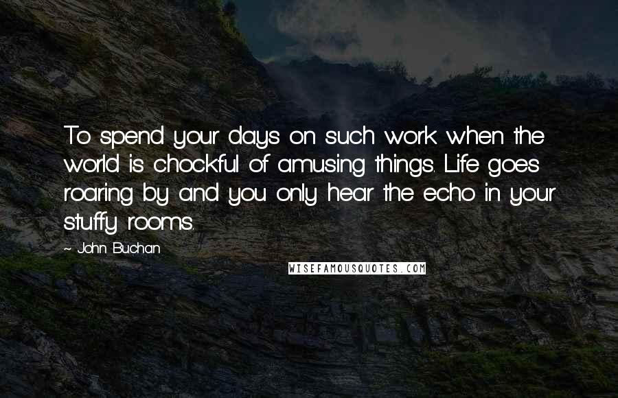 John Buchan Quotes: To spend your days on such work when the world is chockful of amusing things. Life goes roaring by and you only hear the echo in your stuffy rooms.