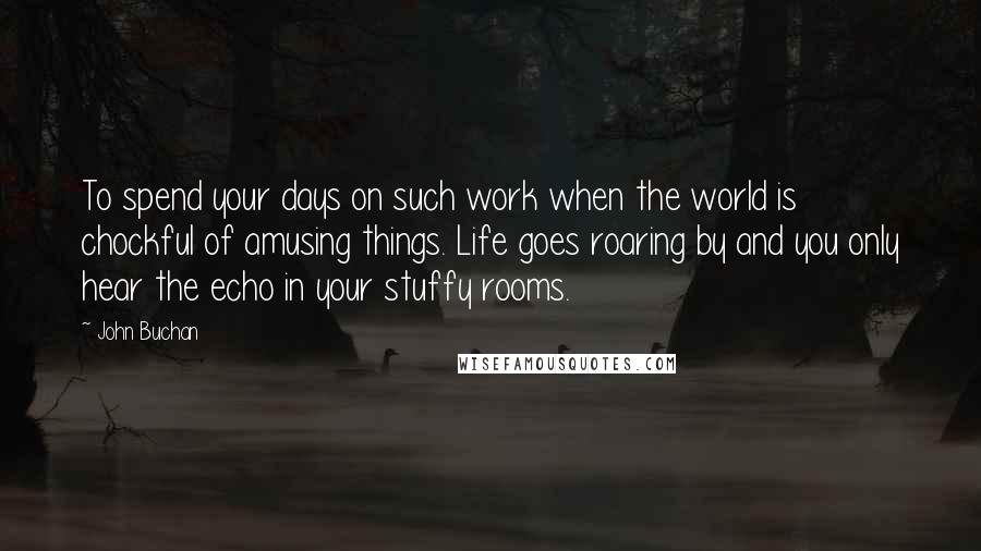 John Buchan Quotes: To spend your days on such work when the world is chockful of amusing things. Life goes roaring by and you only hear the echo in your stuffy rooms.