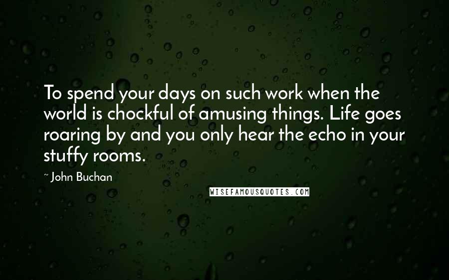 John Buchan Quotes: To spend your days on such work when the world is chockful of amusing things. Life goes roaring by and you only hear the echo in your stuffy rooms.