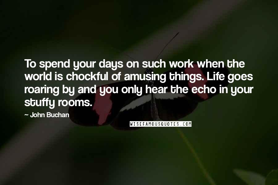 John Buchan Quotes: To spend your days on such work when the world is chockful of amusing things. Life goes roaring by and you only hear the echo in your stuffy rooms.