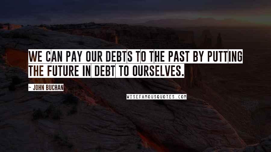 John Buchan Quotes: We can pay our debts to the past by putting the future in debt to ourselves.