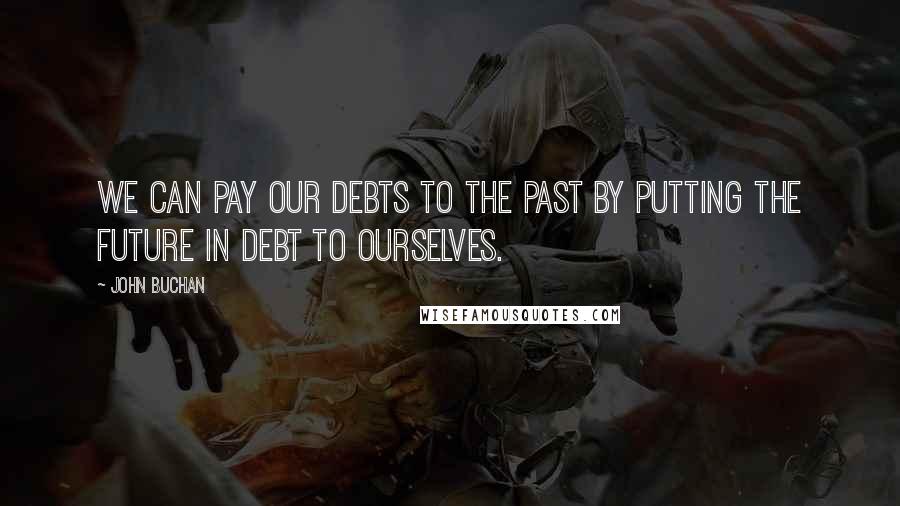 John Buchan Quotes: We can pay our debts to the past by putting the future in debt to ourselves.