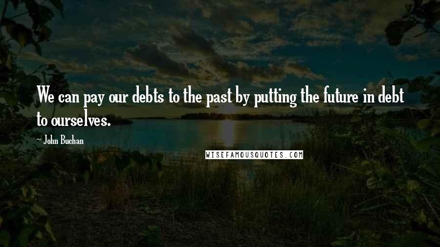 John Buchan Quotes: We can pay our debts to the past by putting the future in debt to ourselves.