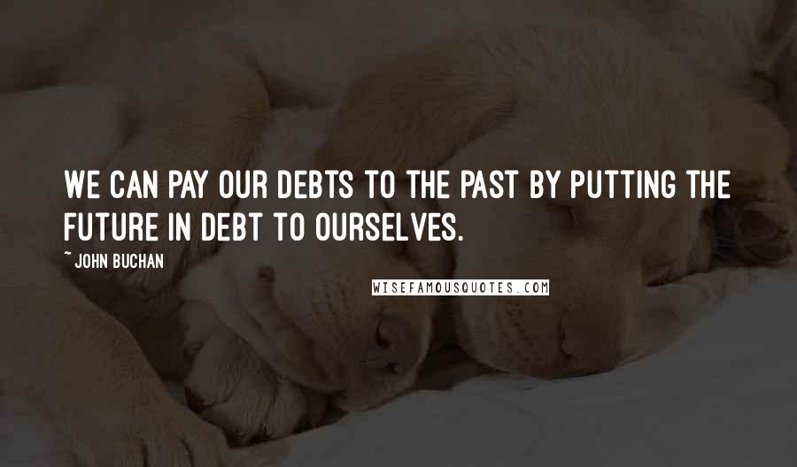 John Buchan Quotes: We can pay our debts to the past by putting the future in debt to ourselves.