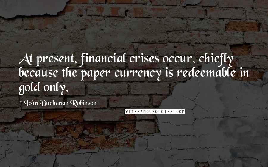 John Buchanan Robinson Quotes: At present, financial crises occur, chiefly because the paper currency is redeemable in gold only.