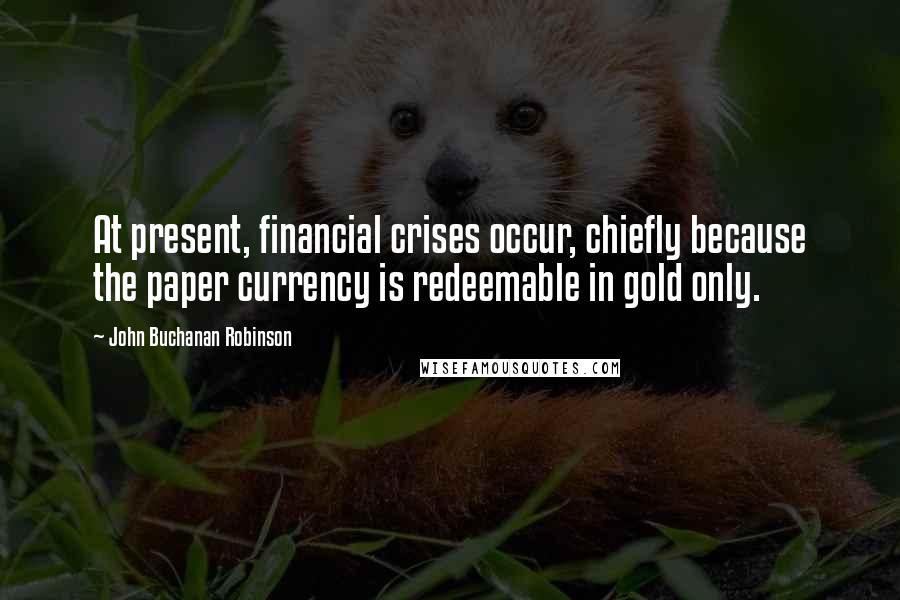 John Buchanan Robinson Quotes: At present, financial crises occur, chiefly because the paper currency is redeemable in gold only.