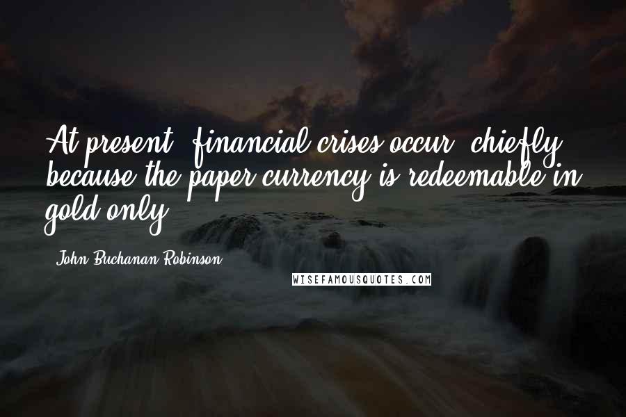 John Buchanan Robinson Quotes: At present, financial crises occur, chiefly because the paper currency is redeemable in gold only.