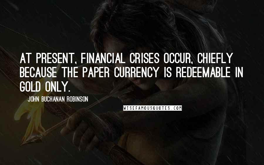 John Buchanan Robinson Quotes: At present, financial crises occur, chiefly because the paper currency is redeemable in gold only.