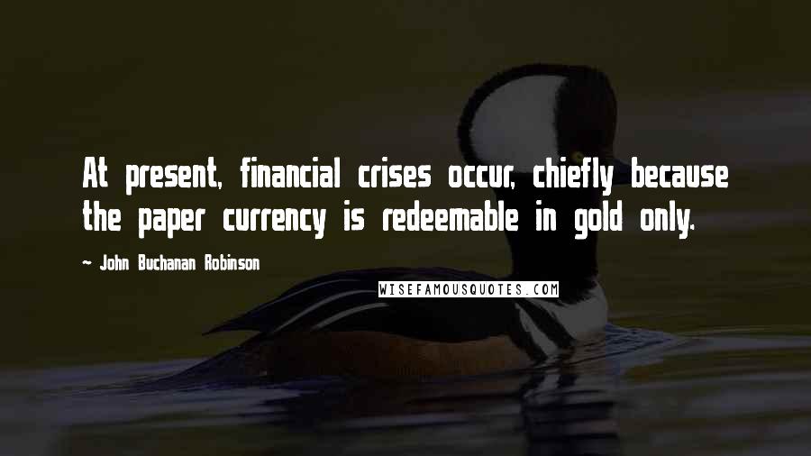 John Buchanan Robinson Quotes: At present, financial crises occur, chiefly because the paper currency is redeemable in gold only.