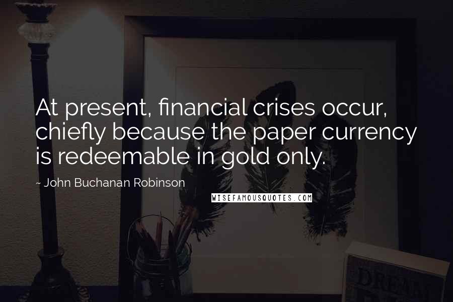 John Buchanan Robinson Quotes: At present, financial crises occur, chiefly because the paper currency is redeemable in gold only.