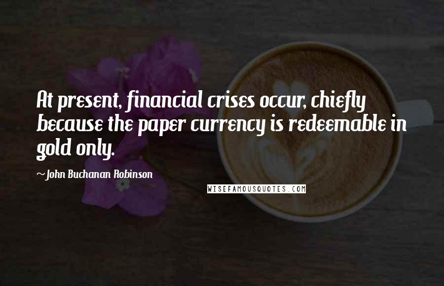 John Buchanan Robinson Quotes: At present, financial crises occur, chiefly because the paper currency is redeemable in gold only.