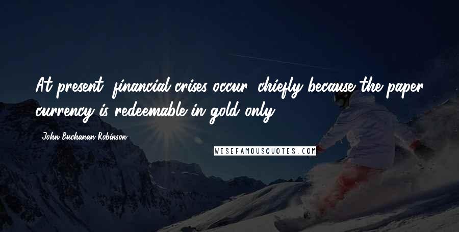 John Buchanan Robinson Quotes: At present, financial crises occur, chiefly because the paper currency is redeemable in gold only.