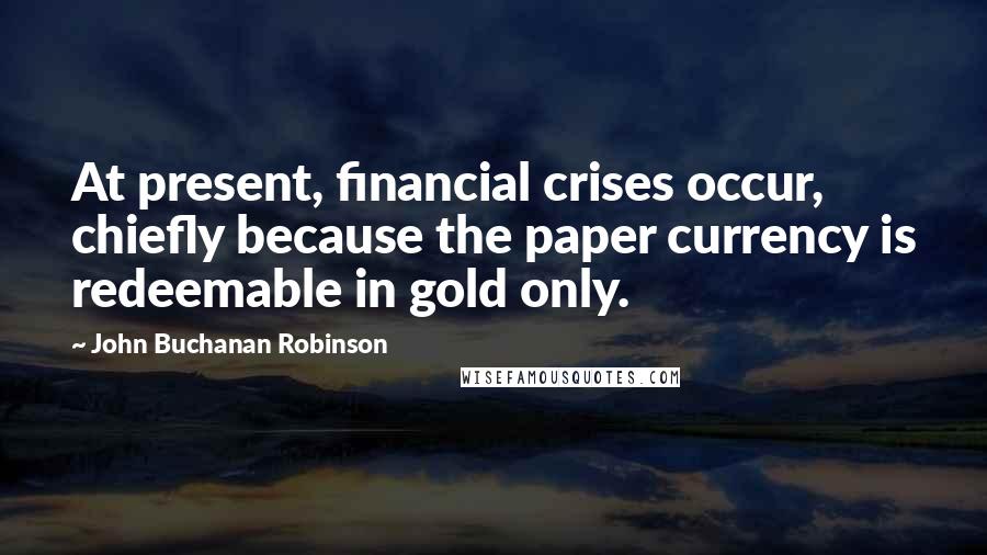 John Buchanan Robinson Quotes: At present, financial crises occur, chiefly because the paper currency is redeemable in gold only.