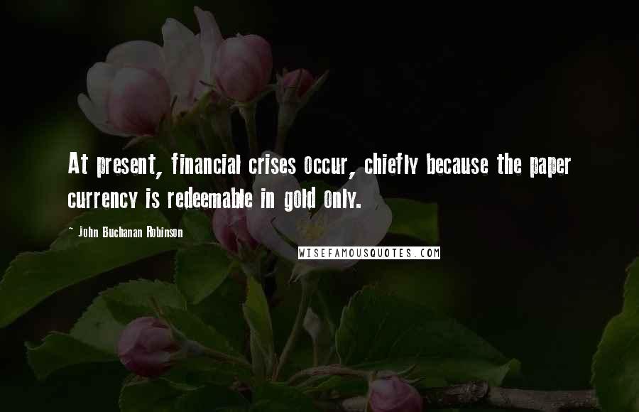 John Buchanan Robinson Quotes: At present, financial crises occur, chiefly because the paper currency is redeemable in gold only.