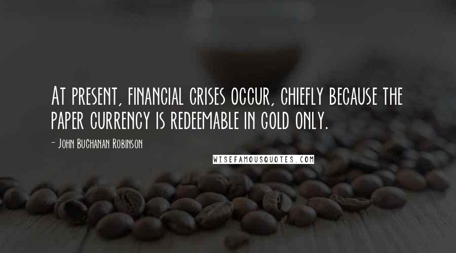 John Buchanan Robinson Quotes: At present, financial crises occur, chiefly because the paper currency is redeemable in gold only.