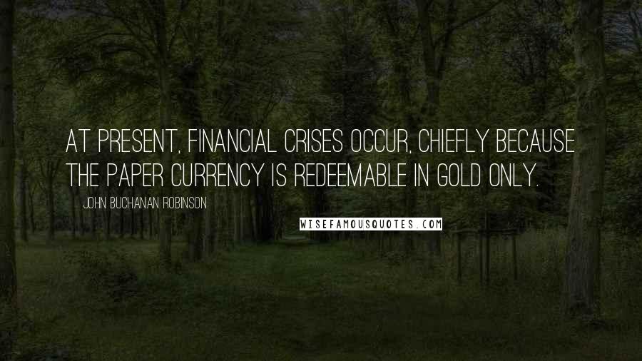 John Buchanan Robinson Quotes: At present, financial crises occur, chiefly because the paper currency is redeemable in gold only.