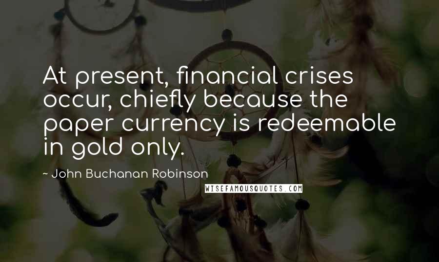 John Buchanan Robinson Quotes: At present, financial crises occur, chiefly because the paper currency is redeemable in gold only.