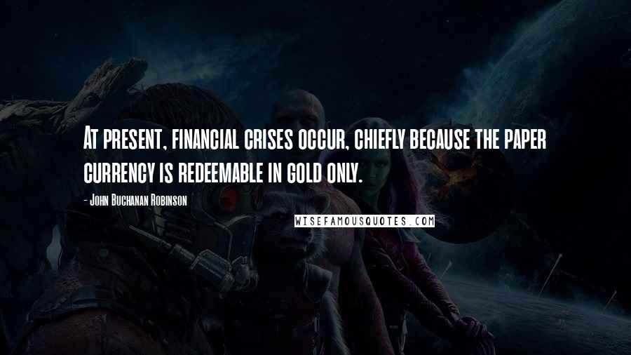 John Buchanan Robinson Quotes: At present, financial crises occur, chiefly because the paper currency is redeemable in gold only.