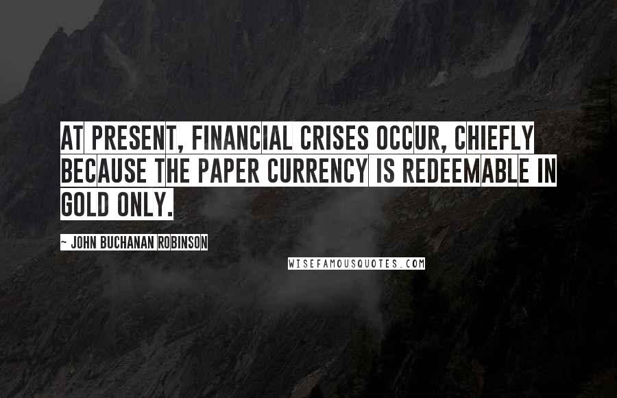 John Buchanan Robinson Quotes: At present, financial crises occur, chiefly because the paper currency is redeemable in gold only.