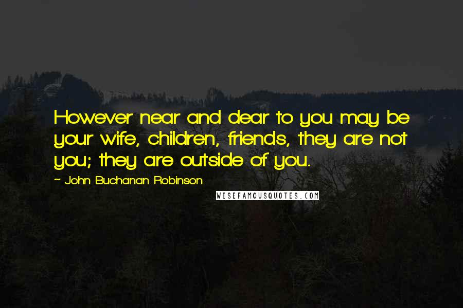 John Buchanan Robinson Quotes: However near and dear to you may be your wife, children, friends, they are not you; they are outside of you.