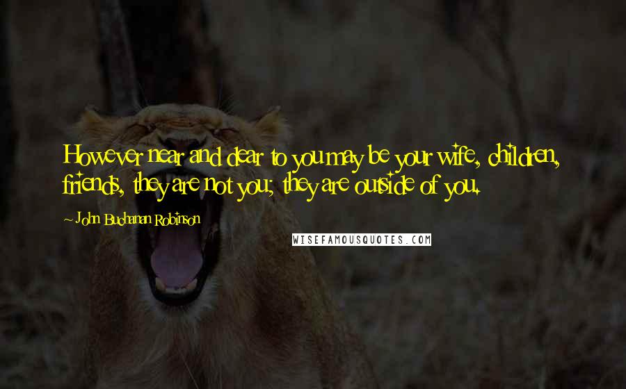 John Buchanan Robinson Quotes: However near and dear to you may be your wife, children, friends, they are not you; they are outside of you.