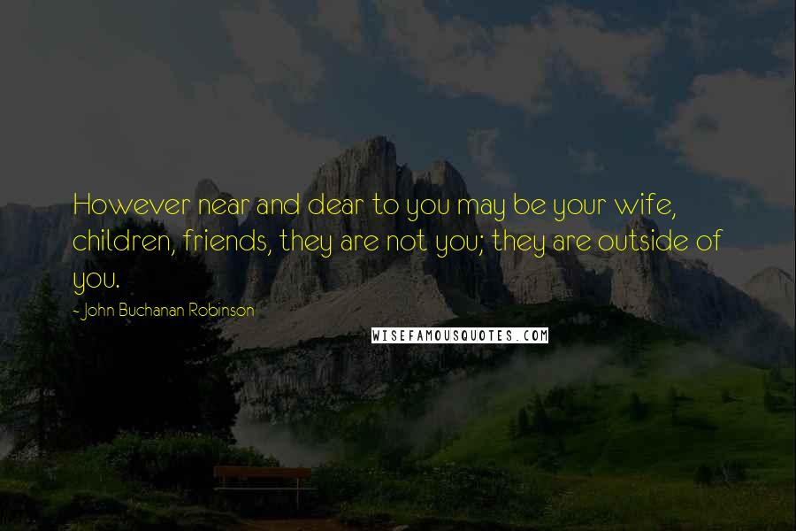 John Buchanan Robinson Quotes: However near and dear to you may be your wife, children, friends, they are not you; they are outside of you.