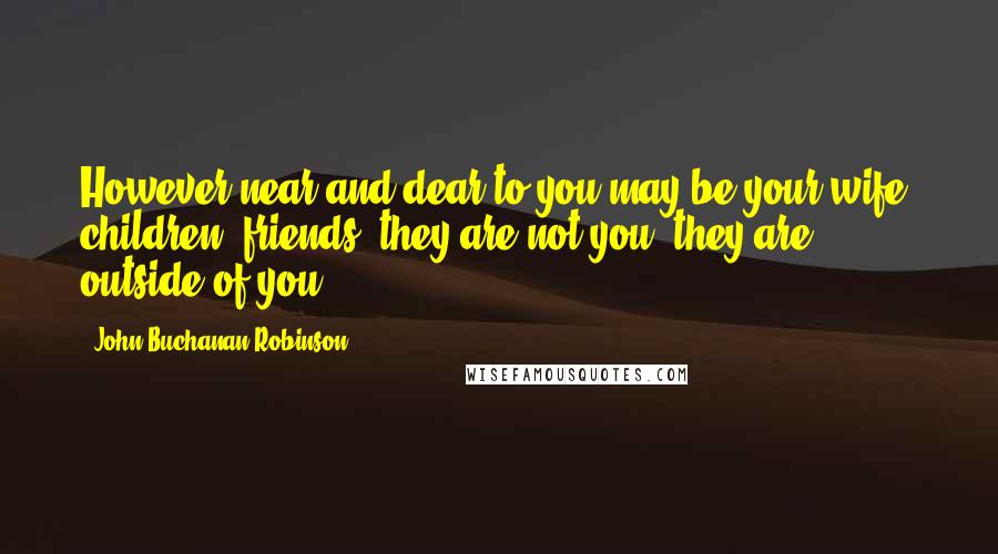 John Buchanan Robinson Quotes: However near and dear to you may be your wife, children, friends, they are not you; they are outside of you.