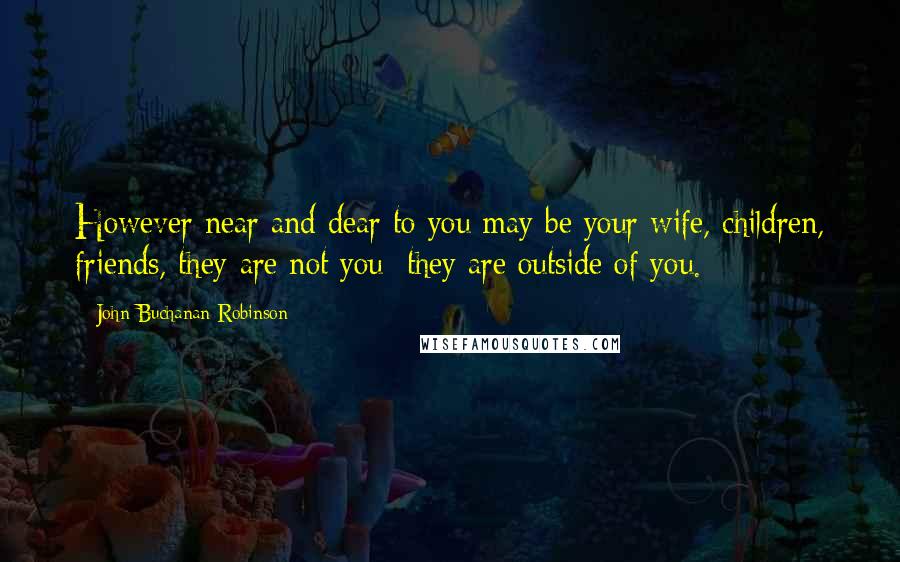 John Buchanan Robinson Quotes: However near and dear to you may be your wife, children, friends, they are not you; they are outside of you.