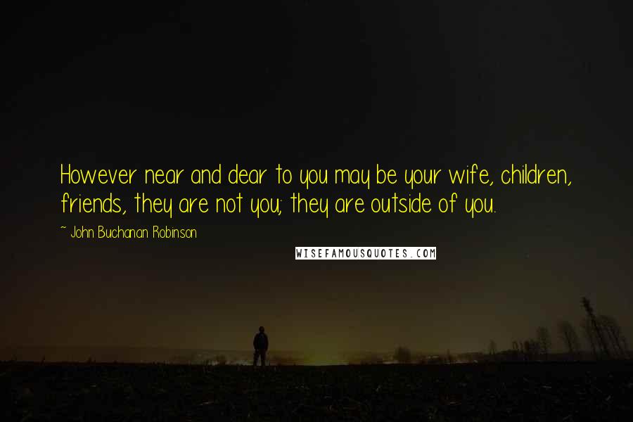 John Buchanan Robinson Quotes: However near and dear to you may be your wife, children, friends, they are not you; they are outside of you.