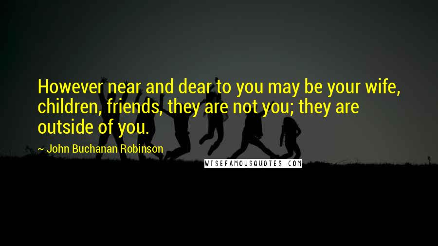 John Buchanan Robinson Quotes: However near and dear to you may be your wife, children, friends, they are not you; they are outside of you.