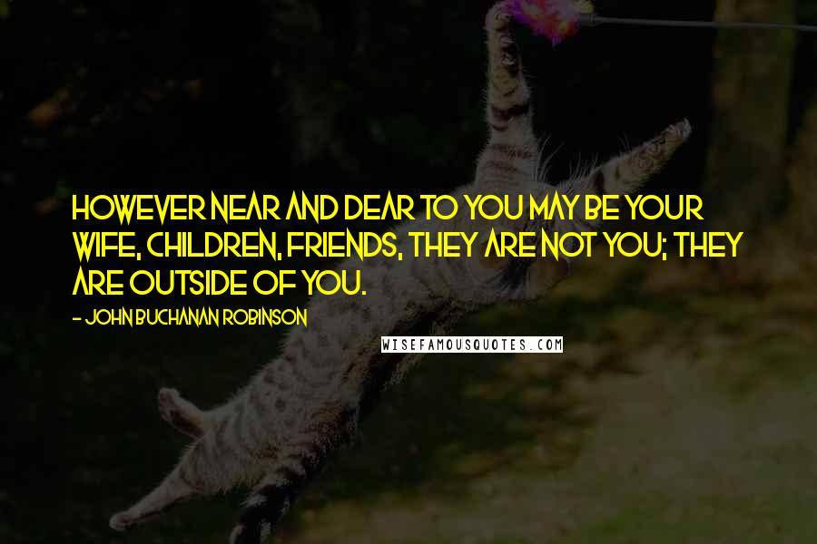 John Buchanan Robinson Quotes: However near and dear to you may be your wife, children, friends, they are not you; they are outside of you.