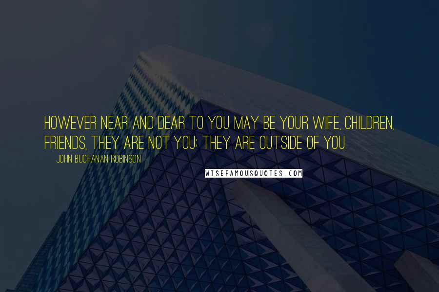John Buchanan Robinson Quotes: However near and dear to you may be your wife, children, friends, they are not you; they are outside of you.
