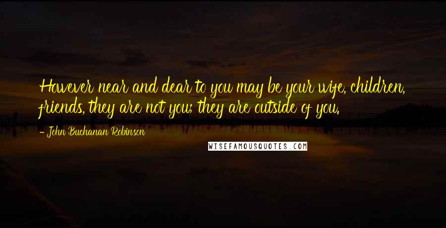John Buchanan Robinson Quotes: However near and dear to you may be your wife, children, friends, they are not you; they are outside of you.