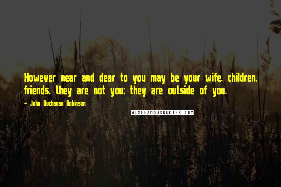 John Buchanan Robinson Quotes: However near and dear to you may be your wife, children, friends, they are not you; they are outside of you.