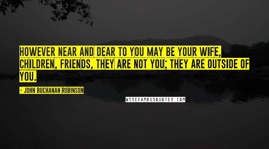 John Buchanan Robinson Quotes: However near and dear to you may be your wife, children, friends, they are not you; they are outside of you.