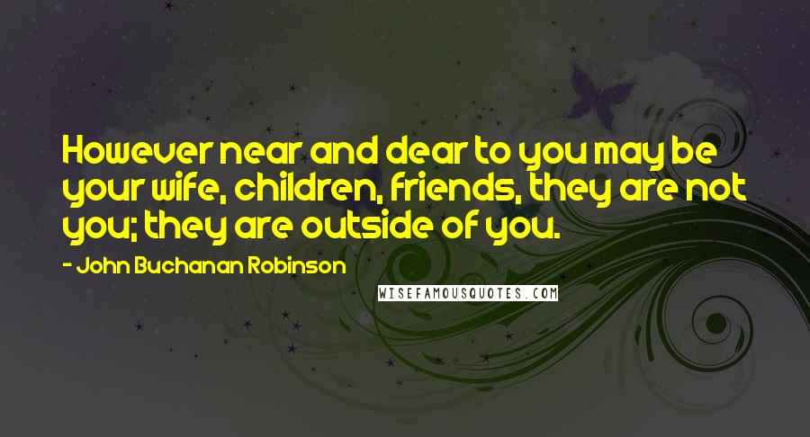 John Buchanan Robinson Quotes: However near and dear to you may be your wife, children, friends, they are not you; they are outside of you.