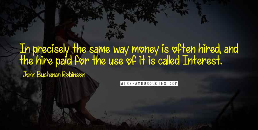 John Buchanan Robinson Quotes: In precisely the same way money is often hired, and the hire paid for the use of it is called Interest.