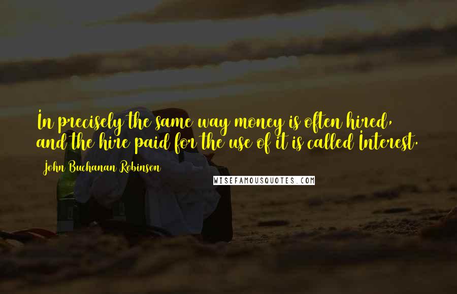 John Buchanan Robinson Quotes: In precisely the same way money is often hired, and the hire paid for the use of it is called Interest.