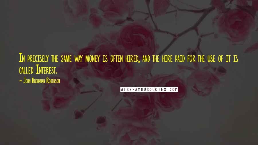 John Buchanan Robinson Quotes: In precisely the same way money is often hired, and the hire paid for the use of it is called Interest.