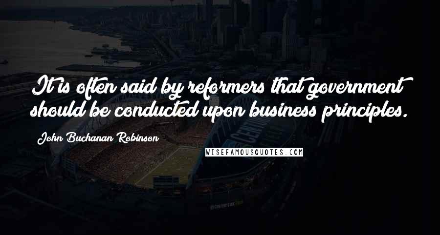 John Buchanan Robinson Quotes: It is often said by reformers that government should be conducted upon business principles.