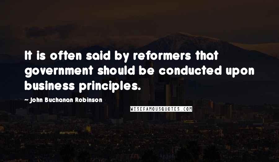 John Buchanan Robinson Quotes: It is often said by reformers that government should be conducted upon business principles.