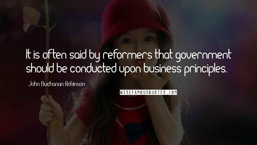 John Buchanan Robinson Quotes: It is often said by reformers that government should be conducted upon business principles.