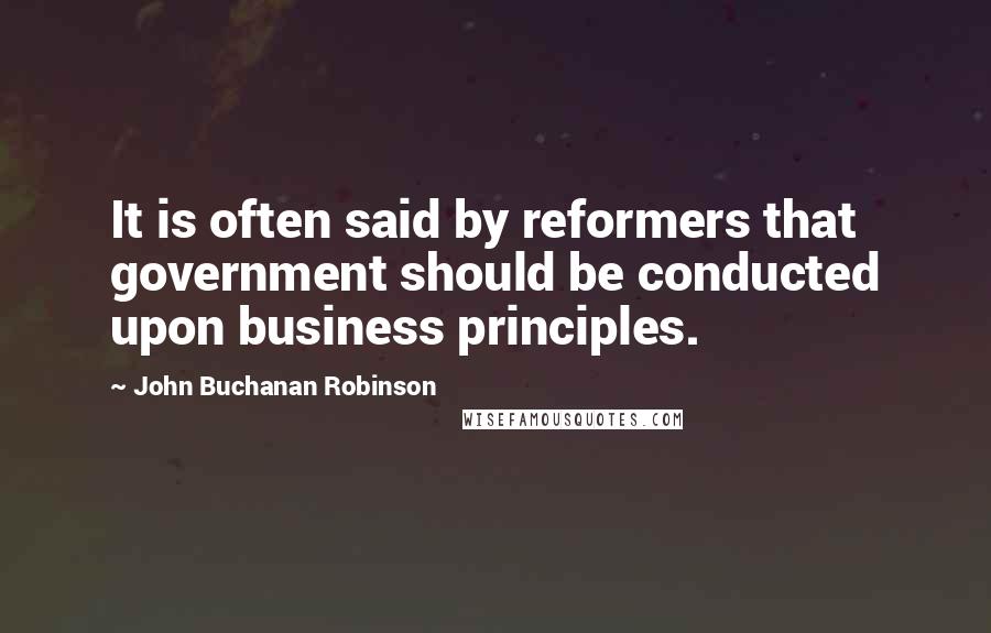 John Buchanan Robinson Quotes: It is often said by reformers that government should be conducted upon business principles.