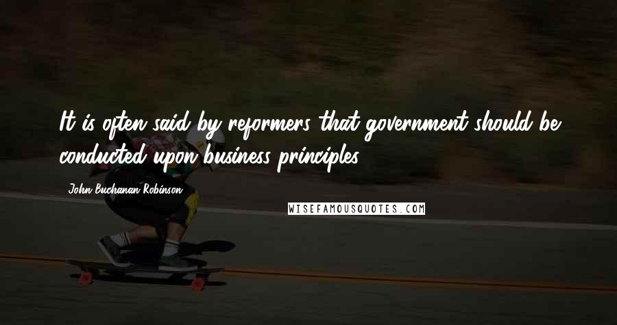 John Buchanan Robinson Quotes: It is often said by reformers that government should be conducted upon business principles.