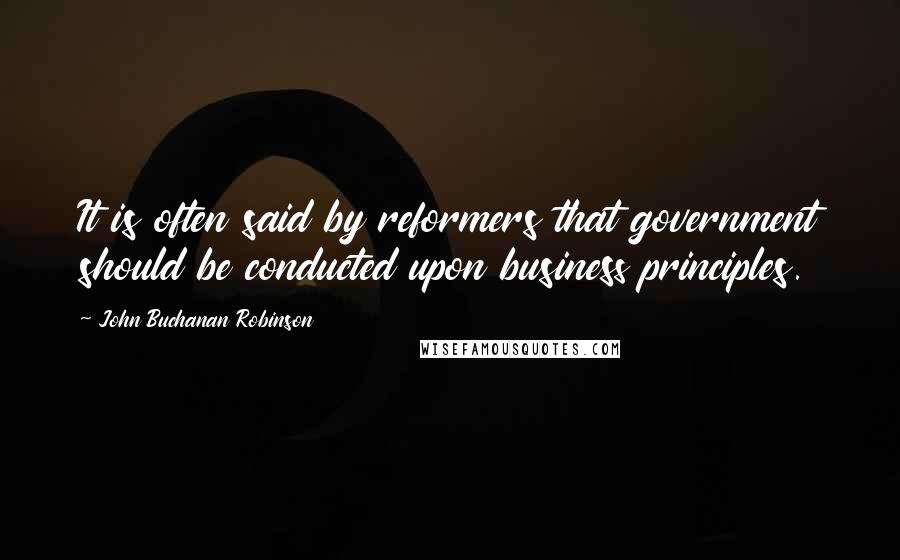 John Buchanan Robinson Quotes: It is often said by reformers that government should be conducted upon business principles.