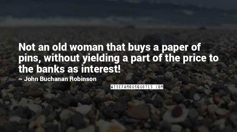 John Buchanan Robinson Quotes: Not an old woman that buys a paper of pins, without yielding a part of the price to the banks as interest!